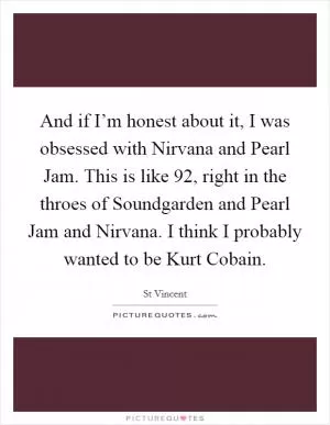 And if I’m honest about it, I was obsessed with Nirvana and Pearl Jam. This is like  92, right in the throes of Soundgarden and Pearl Jam and Nirvana. I think I probably wanted to be Kurt Cobain Picture Quote #1