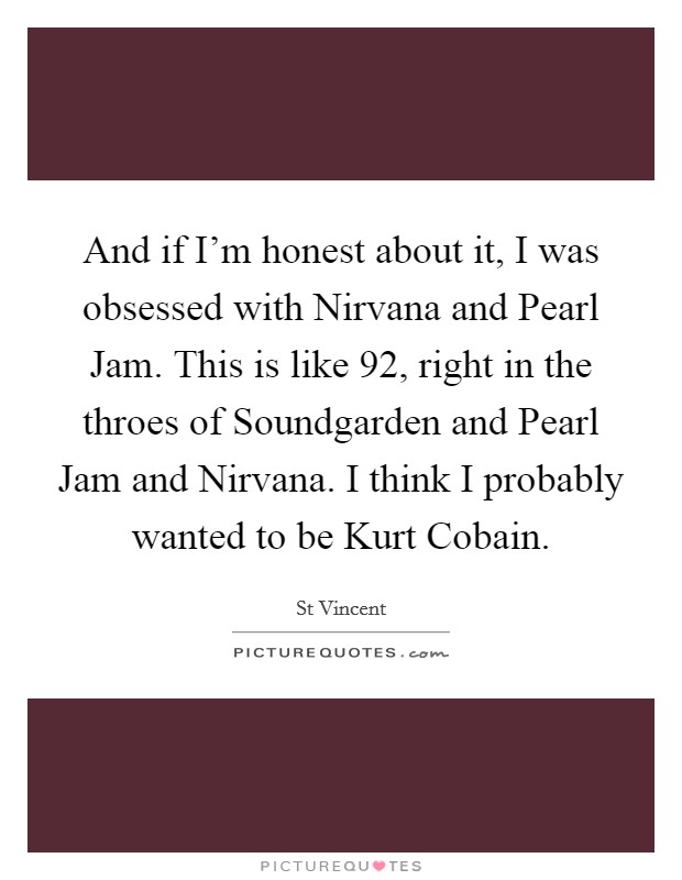 And if I'm honest about it, I was obsessed with Nirvana and Pearl Jam. This is like  92, right in the throes of Soundgarden and Pearl Jam and Nirvana. I think I probably wanted to be Kurt Cobain Picture Quote #1