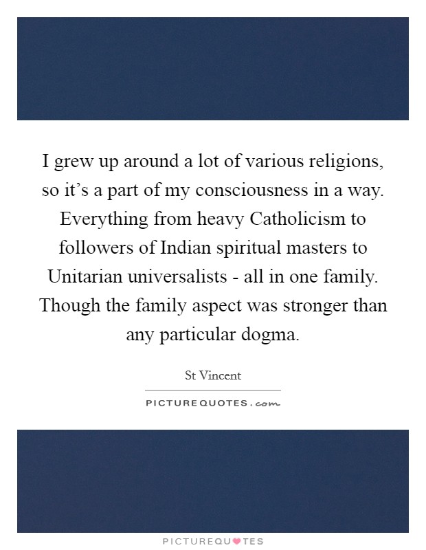 I grew up around a lot of various religions, so it's a part of my consciousness in a way. Everything from heavy Catholicism to followers of Indian spiritual masters to Unitarian universalists - all in one family. Though the family aspect was stronger than any particular dogma Picture Quote #1