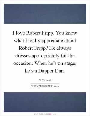 I love Robert Fripp. You know what I really appreciate about Robert Fripp? He always dresses appropriately for the occasion. When he’s on stage, he’s a Dapper Dan Picture Quote #1