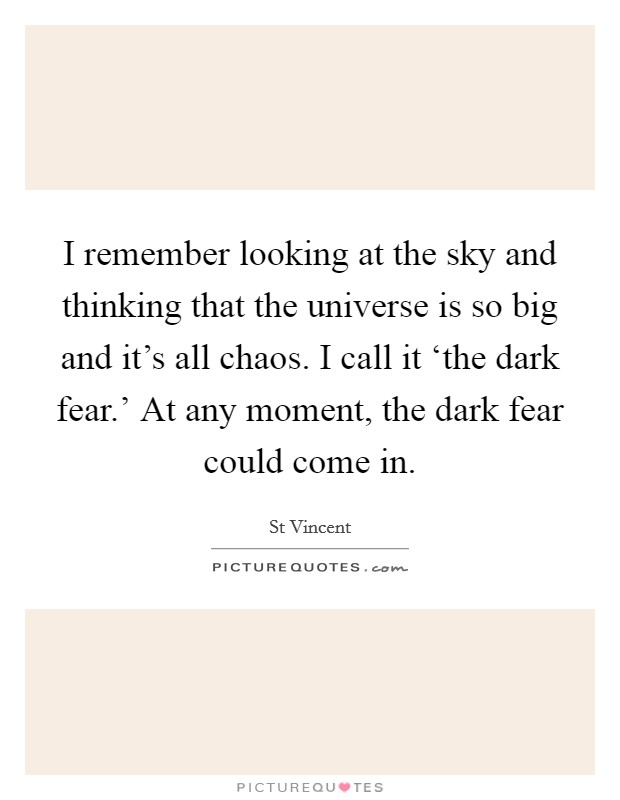 I remember looking at the sky and thinking that the universe is so big and it's all chaos. I call it ‘the dark fear.' At any moment, the dark fear could come in Picture Quote #1