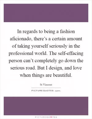 In regards to being a fashion aficionado, there’s a certain amount of taking yourself seriously in the professional world. The self-effacing person can’t completely go down the serious road. But I design, and love when things are beautiful Picture Quote #1
