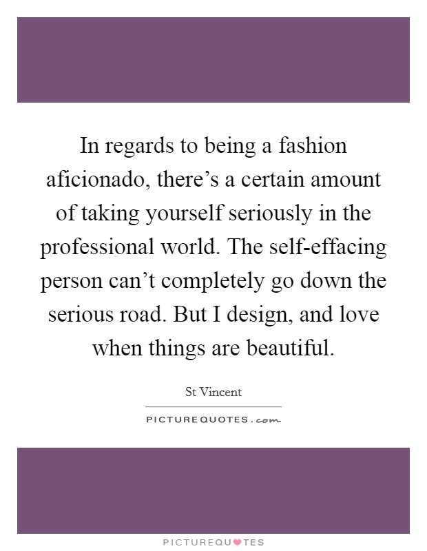In regards to being a fashion aficionado, there's a certain amount of taking yourself seriously in the professional world. The self-effacing person can't completely go down the serious road. But I design, and love when things are beautiful Picture Quote #1