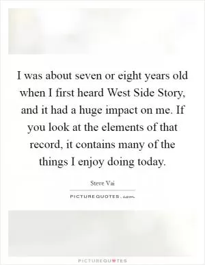 I was about seven or eight years old when I first heard West Side Story, and it had a huge impact on me. If you look at the elements of that record, it contains many of the things I enjoy doing today Picture Quote #1