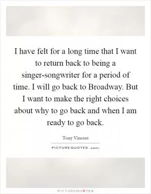 I have felt for a long time that I want to return back to being a singer-songwriter for a period of time. I will go back to Broadway. But I want to make the right choices about why to go back and when I am ready to go back Picture Quote #1