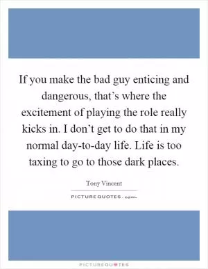 If you make the bad guy enticing and dangerous, that’s where the excitement of playing the role really kicks in. I don’t get to do that in my normal day-to-day life. Life is too taxing to go to those dark places Picture Quote #1