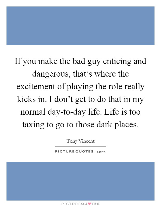 If you make the bad guy enticing and dangerous, that's where the excitement of playing the role really kicks in. I don't get to do that in my normal day-to-day life. Life is too taxing to go to those dark places Picture Quote #1