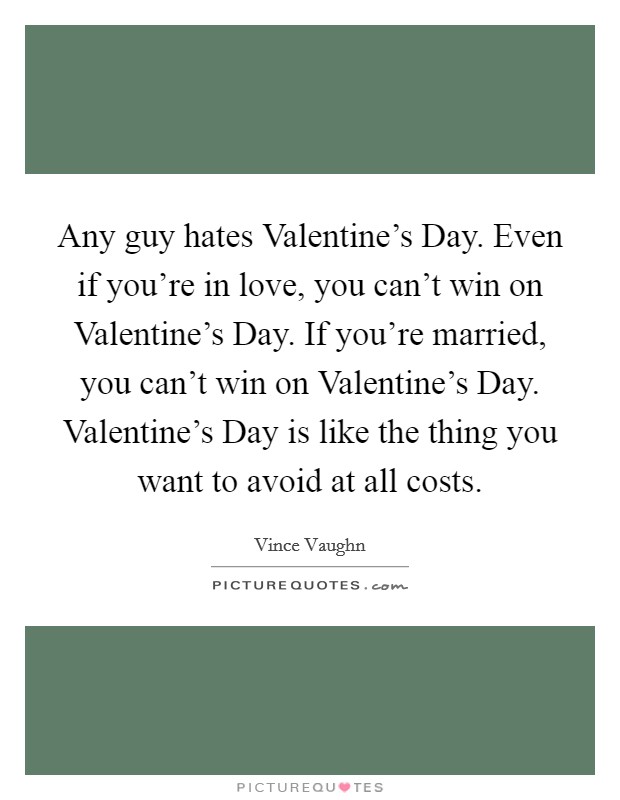 Any guy hates Valentine's Day. Even if you're in love, you can't win on Valentine's Day. If you're married, you can't win on Valentine's Day. Valentine's Day is like the thing you want to avoid at all costs Picture Quote #1