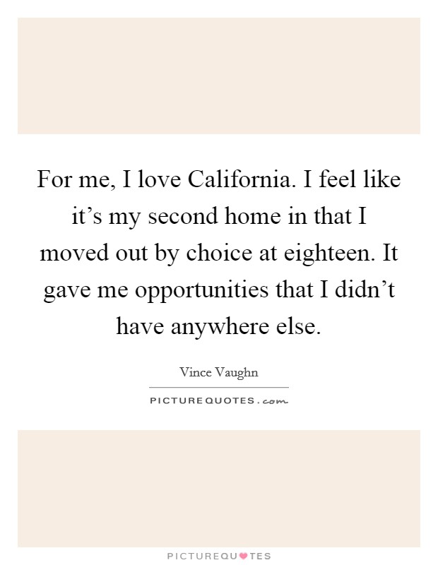 For me, I love California. I feel like it's my second home in that I moved out by choice at eighteen. It gave me opportunities that I didn't have anywhere else Picture Quote #1