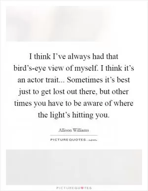 I think I’ve always had that bird’s-eye view of myself. I think it’s an actor trait... Sometimes it’s best just to get lost out there, but other times you have to be aware of where the light’s hitting you Picture Quote #1
