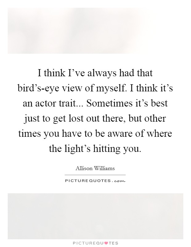 I think I've always had that bird's-eye view of myself. I think it's an actor trait... Sometimes it's best just to get lost out there, but other times you have to be aware of where the light's hitting you Picture Quote #1
