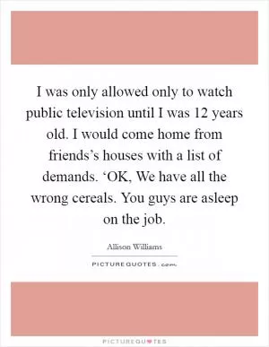 I was only allowed only to watch public television until I was 12 years old. I would come home from friends’s houses with a list of demands. ‘OK, We have all the wrong cereals. You guys are asleep on the job Picture Quote #1