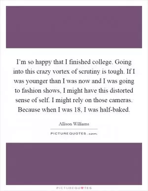 I’m so happy that I finished college. Going into this crazy vortex of scrutiny is tough. If I was younger than I was now and I was going to fashion shows, I might have this distorted sense of self. I might rely on those cameras. Because when I was 18, I was half-baked Picture Quote #1