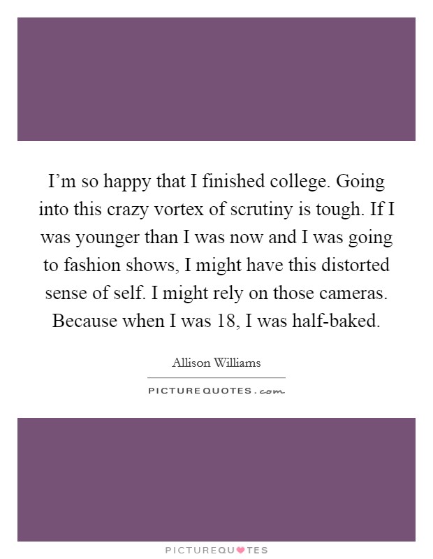 I'm so happy that I finished college. Going into this crazy vortex of scrutiny is tough. If I was younger than I was now and I was going to fashion shows, I might have this distorted sense of self. I might rely on those cameras. Because when I was 18, I was half-baked Picture Quote #1