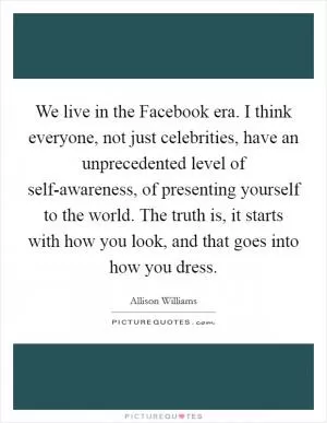 We live in the Facebook era. I think everyone, not just celebrities, have an unprecedented level of self-awareness, of presenting yourself to the world. The truth is, it starts with how you look, and that goes into how you dress Picture Quote #1