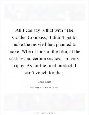 All I can say is that with ‘The Golden Compass,’ I didn’t get to make the movie I had planned to make. When I look at the film, at the casting and certain scenes, I’m very happy. As for the final product, I can’t vouch for that Picture Quote #1