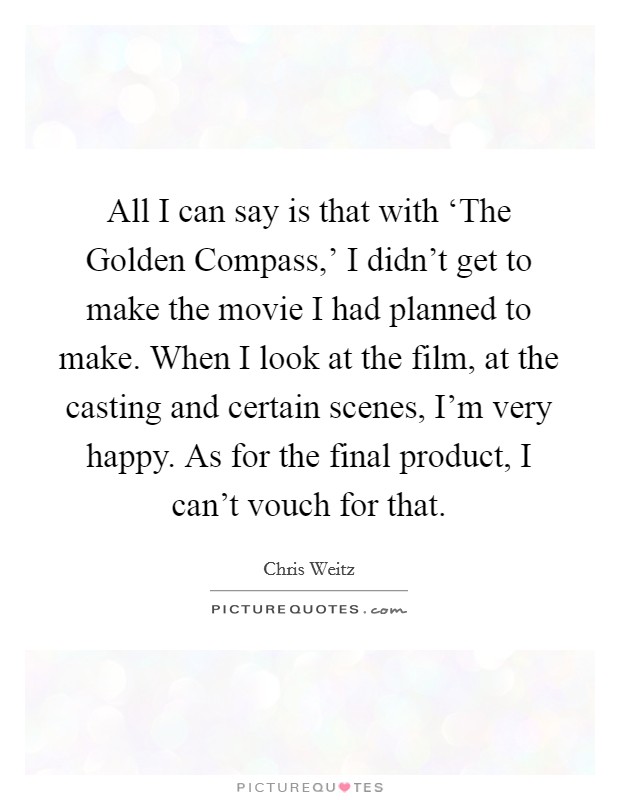 All I can say is that with ‘The Golden Compass,' I didn't get to make the movie I had planned to make. When I look at the film, at the casting and certain scenes, I'm very happy. As for the final product, I can't vouch for that Picture Quote #1