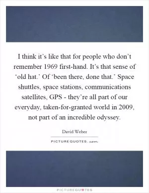 I think it’s like that for people who don’t remember 1969 first-hand. It’s that sense of ‘old hat.’ Of ‘been there, done that.’ Space shuttles, space stations, communications satellites, GPS - they’re all part of our everyday, taken-for-granted world in 2009, not part of an incredible odyssey Picture Quote #1
