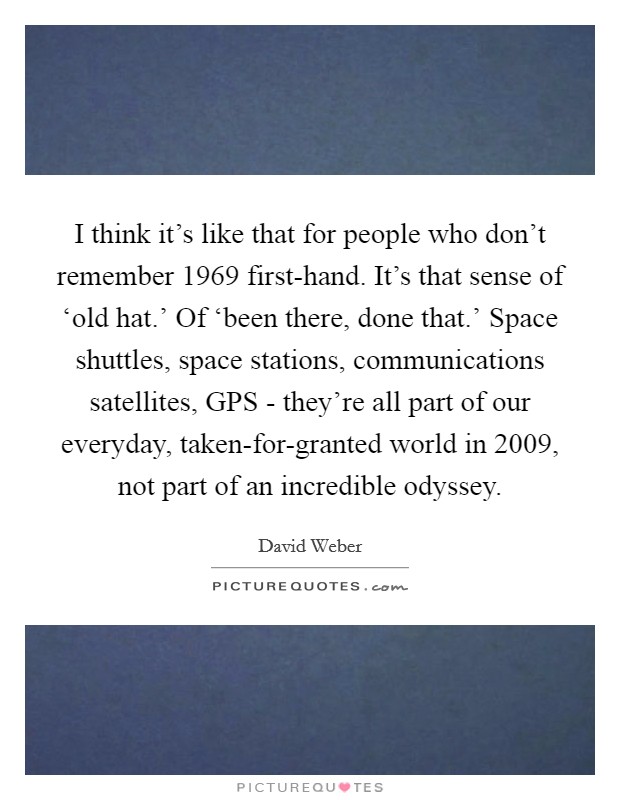 I think it's like that for people who don't remember 1969 first-hand. It's that sense of ‘old hat.' Of ‘been there, done that.' Space shuttles, space stations, communications satellites, GPS - they're all part of our everyday, taken-for-granted world in 2009, not part of an incredible odyssey Picture Quote #1