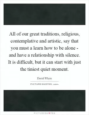 All of our great traditions, religious, contemplative and artistic, say that you must a learn how to be alone - and have a relationship with silence. It is difficult, but it can start with just the tiniest quiet moment Picture Quote #1