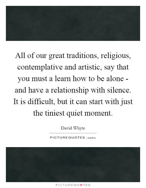 All of our great traditions, religious, contemplative and artistic, say that you must a learn how to be alone - and have a relationship with silence. It is difficult, but it can start with just the tiniest quiet moment Picture Quote #1