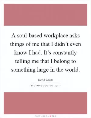 A soul-based workplace asks things of me that I didn’t even know I had. It’s constantly telling me that I belong to something large in the world Picture Quote #1