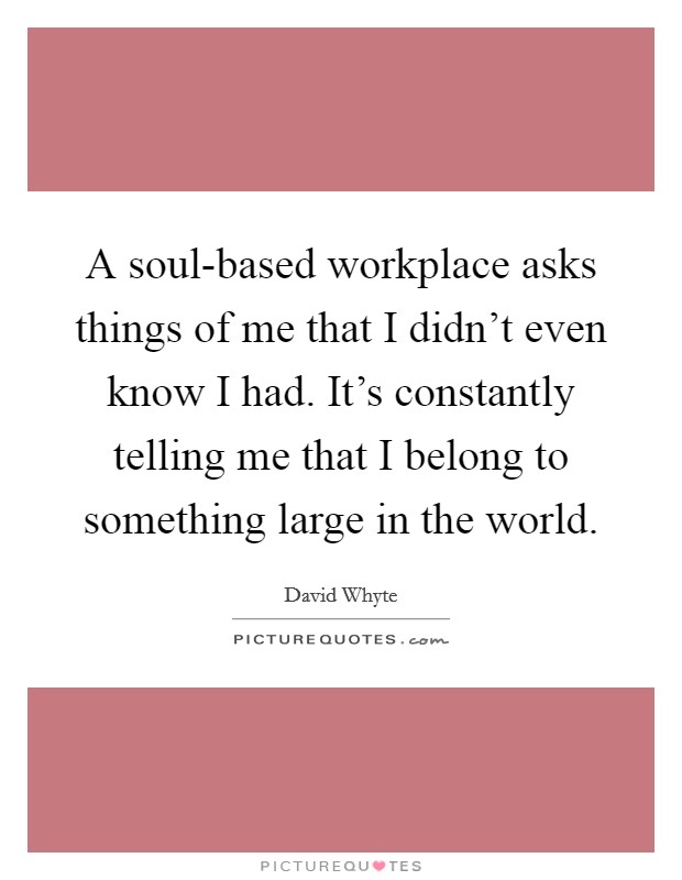 A soul-based workplace asks things of me that I didn't even know I had. It's constantly telling me that I belong to something large in the world Picture Quote #1