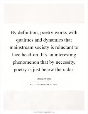 By definition, poetry works with qualities and dynamics that mainstream society is reluctant to face head-on. It’s an interesting phenomenon that by necessity, poetry is just below the radar Picture Quote #1