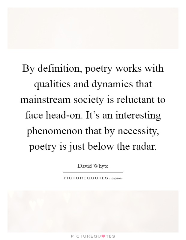 By definition, poetry works with qualities and dynamics that mainstream society is reluctant to face head-on. It's an interesting phenomenon that by necessity, poetry is just below the radar Picture Quote #1