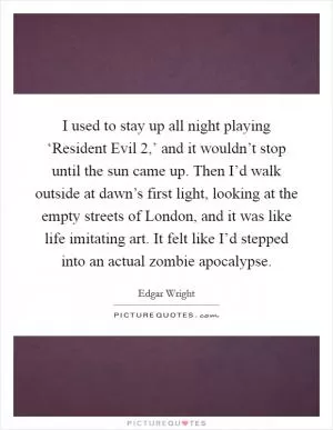 I used to stay up all night playing ‘Resident Evil 2,’ and it wouldn’t stop until the sun came up. Then I’d walk outside at dawn’s first light, looking at the empty streets of London, and it was like life imitating art. It felt like I’d stepped into an actual zombie apocalypse Picture Quote #1