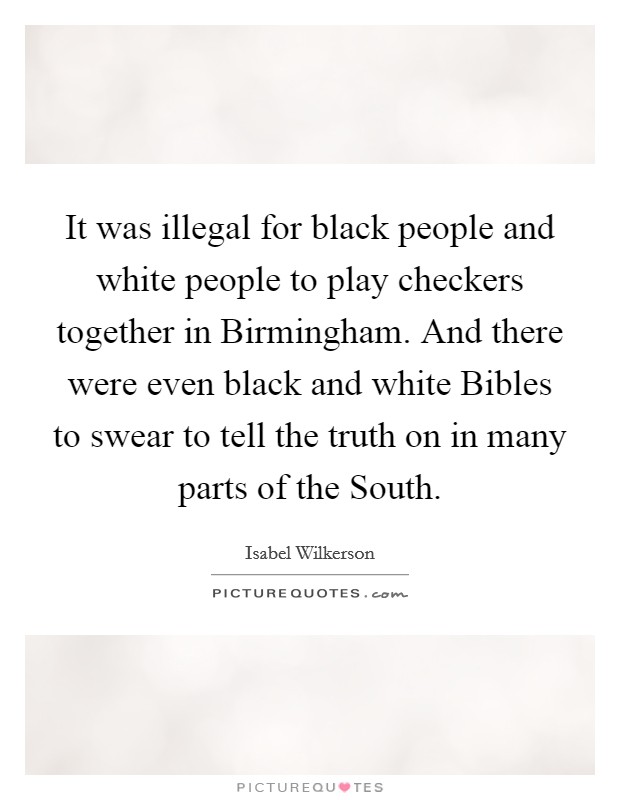 It was illegal for black people and white people to play checkers together in Birmingham. And there were even black and white Bibles to swear to tell the truth on in many parts of the South Picture Quote #1