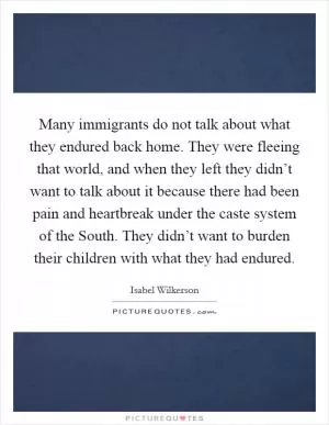 Many immigrants do not talk about what they endured back home. They were fleeing that world, and when they left they didn’t want to talk about it because there had been pain and heartbreak under the caste system of the South. They didn’t want to burden their children with what they had endured Picture Quote #1