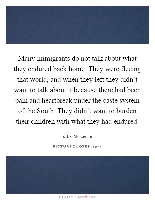 Many immigrants do not talk about what they endured back home. They were fleeing that world, and when they left they didn't want to talk about it because there had been pain and heartbreak under the caste system of the South. They didn't want to burden their children with what they had endured Picture Quote #1