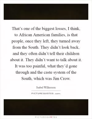 That’s one of the biggest losses, I think, to African American families, is that people, once they left, they turned away from the South. They didn’t look back, and they often didn’t tell their children about it. They didn’t want to talk about it. It was too painful, what they’d gone through and the caste system of the South, which was Jim Crow Picture Quote #1