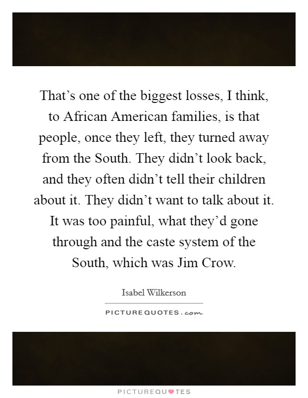 That's one of the biggest losses, I think, to African American families, is that people, once they left, they turned away from the South. They didn't look back, and they often didn't tell their children about it. They didn't want to talk about it. It was too painful, what they'd gone through and the caste system of the South, which was Jim Crow Picture Quote #1
