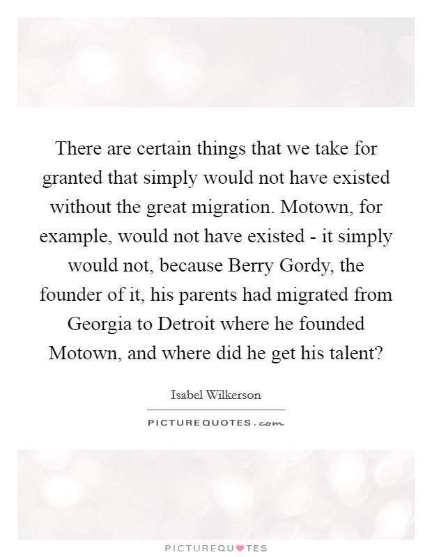 There are certain things that we take for granted that simply would not have existed without the great migration. Motown, for example, would not have existed - it simply would not, because Berry Gordy, the founder of it, his parents had migrated from Georgia to Detroit where he founded Motown, and where did he get his talent? Picture Quote #1