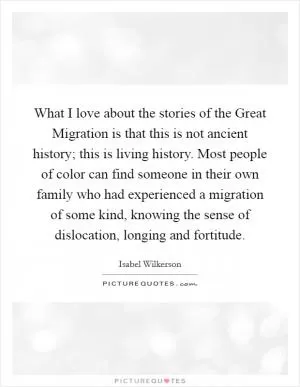 What I love about the stories of the Great Migration is that this is not ancient history; this is living history. Most people of color can find someone in their own family who had experienced a migration of some kind, knowing the sense of dislocation, longing and fortitude Picture Quote #1