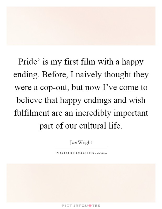 Pride' is my first film with a happy ending. Before, I naively thought they were a cop-out, but now I've come to believe that happy endings and wish fulfilment are an incredibly important part of our cultural life Picture Quote #1