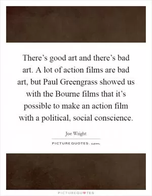 There’s good art and there’s bad art. A lot of action films are bad art, but Paul Greengrass showed us with the Bourne films that it’s possible to make an action film with a political, social conscience Picture Quote #1