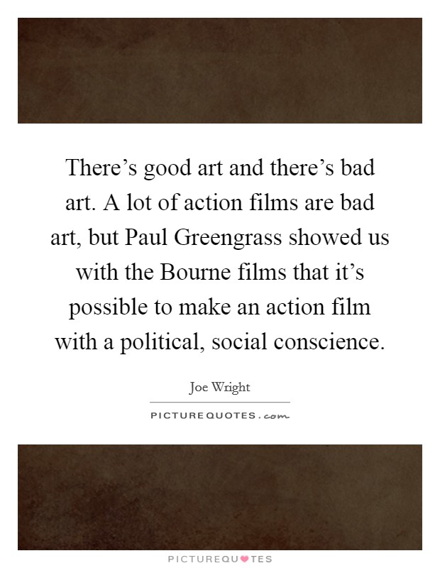 There's good art and there's bad art. A lot of action films are bad art, but Paul Greengrass showed us with the Bourne films that it's possible to make an action film with a political, social conscience Picture Quote #1