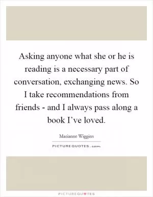 Asking anyone what she or he is reading is a necessary part of conversation, exchanging news. So I take recommendations from friends - and I always pass along a book I’ve loved Picture Quote #1
