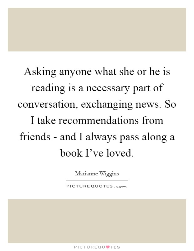 Asking anyone what she or he is reading is a necessary part of conversation, exchanging news. So I take recommendations from friends - and I always pass along a book I've loved Picture Quote #1
