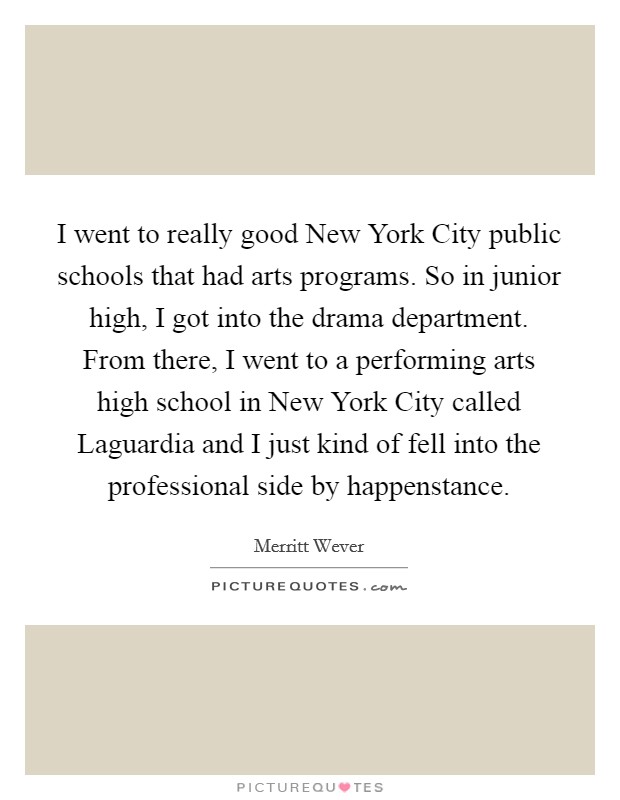 I went to really good New York City public schools that had arts programs. So in junior high, I got into the drama department. From there, I went to a performing arts high school in New York City called Laguardia and I just kind of fell into the professional side by happenstance Picture Quote #1