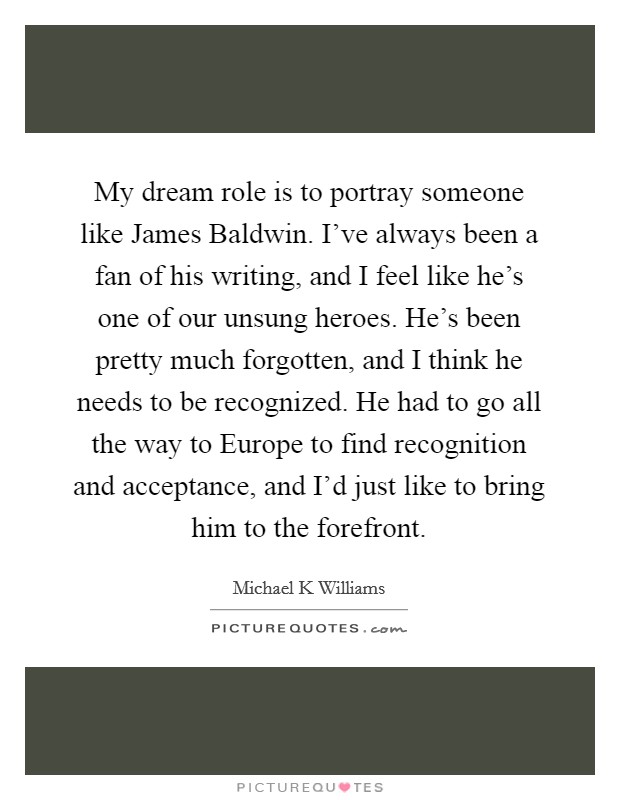 My dream role is to portray someone like James Baldwin. I've always been a fan of his writing, and I feel like he's one of our unsung heroes. He's been pretty much forgotten, and I think he needs to be recognized. He had to go all the way to Europe to find recognition and acceptance, and I'd just like to bring him to the forefront Picture Quote #1