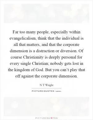 Far too many people, especially within evangelicalism, think that the individual is all that matters, and that the corporate dimension is a distraction or diversion. Of course Christianity is deeply personal for every single Christian; nobody gets lost in the kingdom of God. But you can’t play that off against the corporate dimension Picture Quote #1