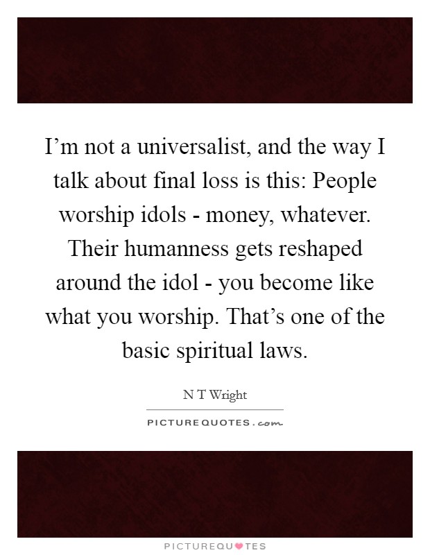 I'm not a universalist, and the way I talk about final loss is this: People worship idols - money, whatever. Their humanness gets reshaped around the idol - you become like what you worship. That's one of the basic spiritual laws Picture Quote #1