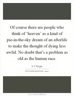 Of course there are people who think of ‘heaven’ as a kind of pie-in-the-sky dream of an afterlife to make the thought of dying less awful. No doubt that’s a problem as old as the human race Picture Quote #1