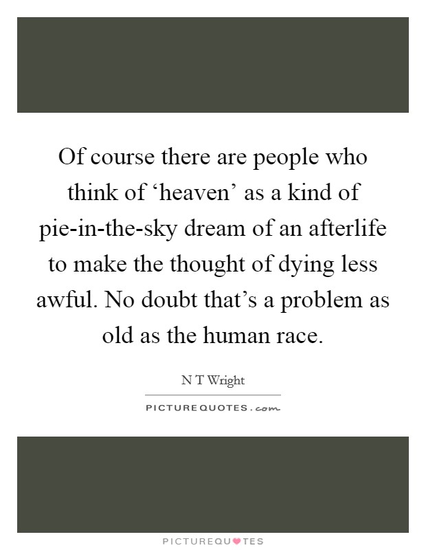 Of course there are people who think of ‘heaven' as a kind of pie-in-the-sky dream of an afterlife to make the thought of dying less awful. No doubt that's a problem as old as the human race Picture Quote #1