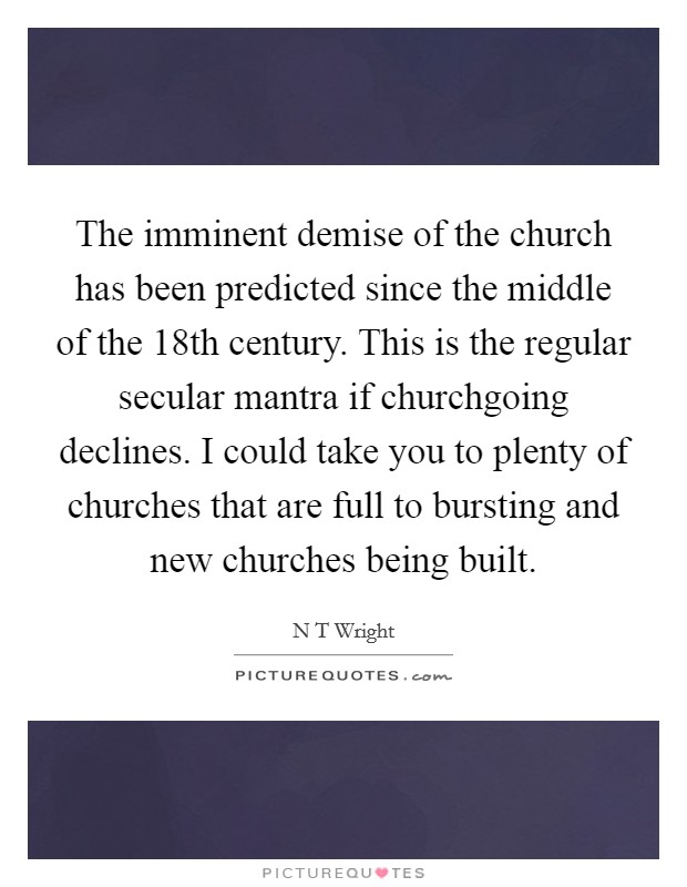 The imminent demise of the church has been predicted since the middle of the 18th century. This is the regular secular mantra if churchgoing declines. I could take you to plenty of churches that are full to bursting and new churches being built Picture Quote #1