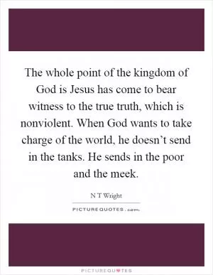 The whole point of the kingdom of God is Jesus has come to bear witness to the true truth, which is nonviolent. When God wants to take charge of the world, he doesn’t send in the tanks. He sends in the poor and the meek Picture Quote #1